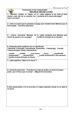 “Mis Lecturas de 5º y 6º “
206
Comprueba si has comprendido:
284-DEJA SECAR LA IRA
1.- Mariana recibió el regalo el
martes ¿qué día de la semana fue
Julia a su casa?
2.- ¿Qué adjetivo le da Julia al niño
causante de la rotura del juego?
3.- Julia no quería que le prestase el juego pero insistió tanto Mariana que al
final aceptó. Comenta esta frase
4.- ¿Cómo reaccionó Mariana al
volver de paseo y ver su juego?
5.- ¿Qué incidente tuvo Mariana que
recibió el consejo de su abuela?
6.- Empareja estas palabras con su significado:
1-flamante, 2-hincapié, 3-ponderada, 4-pasmada , 5-desahogó, 6-enojó,
7-descontrolada, 8-lodo, 9-preámbulo,
__insistir __enfadó __muy nuevo __barro __equilibrada
__sorprendida __introducción __contar sentimiento a otra persona
__perdió el dominio sobre sí misma
7.- ¿Qué significa “dejar la ira secar”?
8.- Comenta esta frase: “ Cuando la ira sale de madre, no tiene la lengua
padre, ayo ni freno que la corrija” (Miguel De Cervantes)
9.-Has presenciado o te ha ocurrido a ti algún episodio donde no se dejó la
ira secar.
 