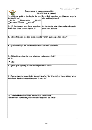 “Mis Lecturas de 5º y 6º “
208
Comprueba si has comprendido:
285-VIVIR JUNTOS
1.- ¿Dónde está el territorio de los
indios Sioux?
__India __Siouxlandia __Brasil
__Estados Unidos __México
2.- ¿Qué querían los jóvenes que le
diera el hechicero?
3.- El hechicero no tiene nombre,
invéntate tú un nombre para él.
4.- Invéntate otro titulo más adecuado
para esta lectura.
5.- ¿Qué hicieron las dos aves cuando vieron que no podían volar?
6.- ¿Qué consejo les dio el hechicero a los dos jóvenes?
7.- El hechicero les dio una misión a cada uno ¿Cuál?
-A él:
-A ella:
8.- ¿Por qué águila y el halcón no pudieron volar?
9.- Comenta esta frase de D. Manuel Azaña: “La libertad no hace felices a los
hombres, los hace sencillamente hombres”.
10.- Este texto finaliza con esta frase, coméntala:
“solamente libres las personas son capaces de amar”.
 