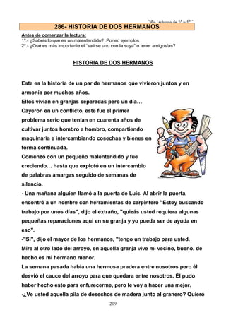 “Mis Lecturas de 5º y 6º “
209
Antes de comenzar la lectura:
1º.- ¿Sabéis lo que es un malentendido? .Poned ejemplos
2º.- ¿Qué es más importante el “salirse uno con la suya” o tener amigos/as?
HISTORIA DE DOS HERMANOS
Esta es la historia de un par de hermanos que vivieron juntos y en
armonía por muchos años.
Ellos vivían en granjas separadas pero un día…
Cayeron en un conflicto, este fue el primer
problema serio que tenían en cuarenta años de
cultivar juntos hombro a hombro, compartiendo
maquinaria e intercambiando cosechas y bienes en
forma continuada.
Comenzó con un pequeño malentendido y fue
creciendo… hasta que explotó en un intercambio
de palabras amargas seguido de semanas de
silencio.
- Una mañana alguien llamó a la puerta de Luís. Al abrir la puerta,
encontró a un hombre con herramientas de carpintero "Estoy buscando
trabajo por unos días", dijo el extraño, "quizás usted requiera algunas
pequeñas reparaciones aquí en su granja y yo pueda ser de ayuda en
eso".
-"Sí", dijo el mayor de los hermanos, "tengo un trabajo para usted.
Mire al otro lado del arroyo, en aquella granja vive mi vecino, bueno, de
hecho es mi hermano menor.
La semana pasada había una hermosa pradera entre nosotros pero él
desvió el cauce del arroyo para que quedara entre nosotros. Él pudo
haber hecho esto para enfurecerme, pero le voy a hacer una mejor.
-¿Ve usted aquella pila de desechos de madera junto al granero? Quiero
286- HISTORIA DE DOS HERMANOS
 