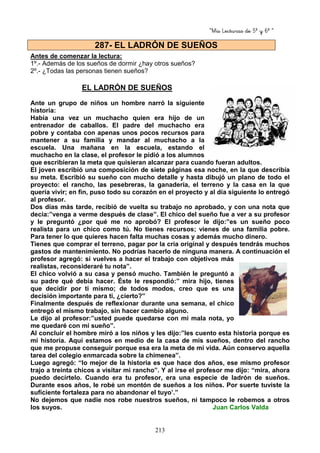“Mis Lecturas de 5º y 6º “
213
Antes de comenzar la lectura:
1º.- Además de los sueños de dormir ¿hay otros sueños?
2º.- ¿Todas las personas tienen sueños?
EL LADRÓN DE SUEÑOS
Ante un grupo de niños un hombre narró la siguiente
historia:
Había una vez un muchacho quien era hijo de un
entrenador de caballos. El padre del muchacho era
pobre y contaba con apenas unos pocos recursos para
mantener a su familia y mandar al muchacho a la
escuela. Una mañana en la escuela, estando el
muchacho en la clase, el profesor le pidió a los alumnos
que escribieran la meta que quisieran alcanzar para cuando fueran adultos.
El joven escribió una composición de siete páginas esa noche, en la que describía
su meta. Escribió su sueño con mucho detalle y hasta dibujó un plano de todo el
proyecto: el rancho, las pesebreras, la ganadería, el terreno y la casa en la que
quería vivir; en fin, puso todo su corazón en el proyecto y al día siguiente lo entregó
al profesor.
Dos días más tarde, recibió de vuelta su trabajo no aprobado, y con una nota que
decía:”venga a verme después de clase”. El chico del sueño fue a ver a su profesor
y le preguntó ¿por qué me no aprobó? El profesor le dijo:”es un sueño poco
realista para un chico como tú. No tienes recursos; vienes de una familia pobre.
Para tener lo que quieres hacen falta muchas cosas y además mucho dinero.
Tienes que comprar el terreno, pagar por la cría original y después tendrás muchos
gastos de mantenimiento. No podrías hacerlo de ninguna manera. A continuación el
profesor agregó: si vuelves a hacer el trabajo con objetivos más
realistas, reconsideraré tu nota”.
El chico volvió a su casa y pensó mucho. También le preguntó a
su padre qué debía hacer. Éste le respondió:” mira hijo, tienes
que decidir por ti mismo; de todos modos, creo que es una
decisión importante para ti, ¿cierto?”
Finalmente después de reflexionar durante una semana, el chico
entregó el mismo trabajo, sin hacer cambio alguno.
Le dijo al profesor:”usted puede quedarse con mi mala nota, yo
me quedaré con mi sueño”.
Al concluir el hombre miró a los niños y les dijo:”les cuento esta historia porque es
mi historia. Aquí estamos en medio de la casa de mis sueños, dentro del rancho
que me propuse conseguir porque esa era la meta de mi vida. Aún conservo aquella
tarea del colegio enmarcada sobre la chimenea”.
Luego agregó: “lo mejor de la historia es que hace dos años, ese mismo profesor
trajo a treinta chicos a visitar mi rancho”. Y al irse el profesor me dijo: “mira, ahora
puedo decírtelo. Cuando era tu profesor, era una especie de ladrón de sueños.
Durante esos años, le robé un montón de sueños a los niños. Por suerte tuviste la
suficiente fortaleza para no abandonar el tuyo’.”
No dejemos que nadie nos robe nuestros sueños, ni tampoco le robemos a otros
los suyos. Juan Carlos Valda
287- EL LADRÓN DE SUEÑOS
 