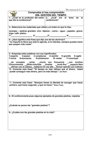 “Mis Lecturas de 5º y 6º “
218
Comprueba si has comprendido:
289- GESTIÓN DEL TIEMPO
1.- ¿Cuál es la profesión del señor
que dio la conferencia?
2.- ¿Cuál era el tema de la
conferencia?
3.- Selecciona los materiales que utilizó y el orden en que lo hizo.
naranjas – piedras grandes- vino –lápices – arena – agua – papeles –grava-
trigo- café- platos-
1º___________________ 2º___________3º_______________ 4º____________
4.- ¿Qué significa esta frase que dijo uno de los alumnos?:
“no importa lo llena que esté tu agenda, si lo intentas, siempre puedes hacer
que quepan más cosas”
5.- Empareja estas palabras con sus significados:
1-experto 2-asesor 3–conjeturas 4–asintió 5–gravilla 6–agitó
7-ironía 8-recovecos 9-exclamaron 10 -verter 11-concluyó
__da consejos __echar __movió con frecuencia __con muchos
conocimientos __piedra triturada __finalizó __burla fina __espacio libre
__afirmar con la cabeza__hablaron en voz alta __formar opinión con indicios
6.- Comenta esta frase: "El tiempo es más valioso que el dinero. Usted
puede conseguir más dinero, pero no más tiempo." Jim Rohn
7.- Comenta esta frase: "Siempre tienes la libertad de escoger qué hacer
primero, qué hacer segundo, y qué no hacer." Brian Tracy
8.- El conferenciante puso algunos ejemplos de grandes piedras, cópialos
¿Cuándo se ponen las “grandes piedras”?
9.- ¿Cuales son las grandes piedras en tu vida?
 