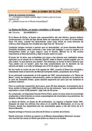 “Mis Lecturas de 5º y 6º “
219
Antes de comenzar la lectura:
1º.- ¿Contadme si habéis visitado algún museo y qué es lo que
había en él?
2º.- ¿Sabéis lo que es un Museo Arqueológico?
La Dama de Elche, un busto «vendido» a 30 euros
efe / Alicante Día 04/08/2012 -
Si la Dama de Elche, el busto más representativo del arte ibérico, genera todavía
controversias a la hora de fijar dónde debe ser expuesta y su valor es incalculable,
hace 115 años, cuando fue descubierta, pasó unas horas en unos terrenos de
cultivo y días después fue vendida por algo más de "30 euros".
Cualquier imagen cercana a pensar que su descubridor, un joven llamado Manuel
Campello Esclapez, salió corriendo a dar aviso del hallazgo, o que la cogiera y la
transportara hasta un lugar seguro, roza la ficción. Manuel no le dio mucha
importancia al descubrimiento y dejó el busto sobre el suelo.
El joven de 14 años, que avituallaba con agua a los obreros que realizaban tareas
agrícolas en el campo de La Alcudia (Elche), halló la Dama cuando jugaba con un
pico sobre "lo que parecía una piedra". Sin embargo, al mover la tierra observó que
"esa piedra era un busto", pero fue más sorprendente aún la decisión de los
obreros de dejar a un lado el hallazgo con el fin de seguir con su trabajo.
No fue hasta la noche de ese 4 de agosto de 1897, cuando la Dama fue recogida y
trasladada hasta el domicilio de Manuel Campello Antón, propietario de la finca.
Si se retrocede nuevamente al 4 de agosto de 1897, encontraríamos a la "Reina de
Mora", como así empezó a denominarse, sobre un taburete ubicado en el balcón de
la casa de Campello Antón, quien decidió exponerla así para que los ilicitanos la
pudieran admirar.
Pero su particular exposición duró poco, pues 26 días después, el propietario de la
finca vendió la Dama por 4.000 francos de los de entonces, "que en aquellas fechas
equivalían a unas 5.200 pesetas", algo más de 30 euros.
Su comprador, el hispanista francés Pierre Paris, quien en esos años se encontraba
analizando e interviniendo en zonas arqueológicas de municipios muy próximos. Su
destino, el Museo del Louvre.
La Dama de Elche, un busto de 56 centímetros, no regresó a España hasta 1941,
después de estar los últimos tres años en el castillo de Montauban, en el sur de
Francia, donde fue depositada por las autoridades galas a raíz del inicio de la II
Guerra Mundial.
España entregó a Francia una obra de El Greco a cambio de la Dama.
Desde entonces, la Dama se expone en el Museo Arqueológico Nacional, aunque
son muchas las voces en Elche que piden su retorno a la ciudad.
290-LA DAMA DE ELCHE
 