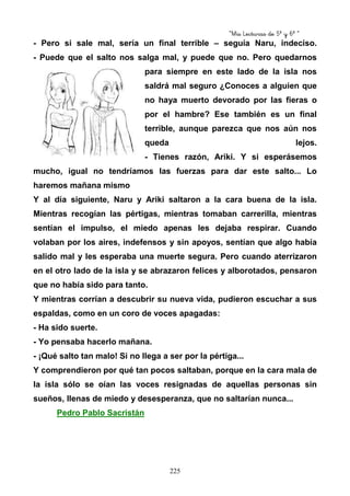 “Mis Lecturas de 5º y 6º “
225
- Pero si sale mal, sería un final terrible – seguía Naru, indeciso.
- Puede que el salto nos salga mal, y puede que no. Pero quedarnos
para siempre en este lado de la isla nos
saldrá mal seguro ¿Conoces a alguien que
no haya muerto devorado por las fieras o
por el hambre? Ese también es un final
terrible, aunque parezca que nos aún nos
queda lejos.
- Tienes razón, Ariki. Y si esperásemos
mucho, igual no tendríamos las fuerzas para dar este salto... Lo
haremos mañana mismo
Y al día siguiente, Naru y Ariki saltaron a la cara buena de la isla.
Mientras recogían las pértigas, mientras tomaban carrerilla, mientras
sentían el impulso, el miedo apenas les dejaba respirar. Cuando
volaban por los aires, indefensos y sin apoyos, sentían que algo había
salido mal y les esperaba una muerte segura. Pero cuando aterrizaron
en el otro lado de la isla y se abrazaron felices y alborotados, pensaron
que no había sido para tanto.
Y mientras corrían a descubrir su nueva vida, pudieron escuchar a sus
espaldas, como en un coro de voces apagadas:
- Ha sido suerte.
- Yo pensaba hacerlo mañana.
- ¡Qué salto tan malo! Si no llega a ser por la pértiga...
Y comprendieron por qué tan pocos saltaban, porque en la cara mala de
la isla sólo se oían las voces resignadas de aquellas personas sin
sueños, llenas de miedo y desesperanza, que no saltarían nunca...
Pedro Pablo Sacristán
 