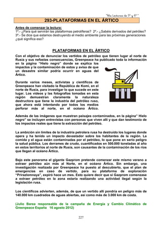 “Mis Lecturas de 5º y 6º “
227
Antes de comenzar la lectura:
1º.- ¿Para qué servirán las plataformas petrolíferas? 2º.- ¿Sabéis derivados del petróleo?
3º.- Se dice que estamos destruyendo el medio ambiente para las próximas generaciones
¿qué significa eso?
PLATAFORMAS EN EL ÁRTICO
Con el objetivo de denunciar los vertidos de petróleo que tienen lugar al norte de
Rusia y sus nefastas consecuencias, Greenpeace ha publicado toda la información
en la página “Hielo negro” donde se explica los
impactos y la contaminación de estos y avisa de que
un desastre similar podría ocurrir en aguas del
Ártico.
Durante varios meses, activistas y científicos de
Greenpeace han visitado la República de Komi, en el
norte de Rusia, para investigar lo que sucede en este
lugar. Los vídeos y las fotografías tomadas en esta
región demuestran claramente la naturaleza
destructora que tiene la industria del petróleo ruso,
que ahora está intentando por todos los medios
perforar más al norte, en el océano Ártico.
Además de las imágenes que muestran paisajes contaminados, en la página” Hielo
negro” se incluyen entrevistas con personas que viven allí y que dan testimonio de
los impactos reales que tiene la extracción del petróleo.
La ambición sin límites de la industria petrolera rusa ha destruido los lugares donde
opera y ha tenido un impacto devastador sobre los habitantes de la región. La
comida y el agua están contaminadas por el petróleo, lo que pone en serio peligro
la salud pública. Los derrames de crudo, cuantificados en 500.000 toneladas al año
en estos territorios al norte de Rusia, son causantes de la contaminación de los ríos
que llegan al océano Ártico.
Bajo este panorama el gigante Gazprom pretende comenzar este mismo verano a
extraer petróleo aún más al Norte, en el océano Ártico. Sin embargo, una
investigación realizada por Greenpeace ha puesto al descubierto, que el plan de
emergencias en caso de vertido, para su plataforma de exploración
“Prirazlomnaya”, expiró hace un mes. Esto quiere decir que si Gazprom comenzase
a extraer petróleo en la zona estaría realizando una actividad ilegal según la
legislación rusa.
Los científicos advierten, además, de que un vertido allí pondría en peligro más de
140.000 km cuadrados de aguas abiertas, así como más de 3.000 km de costa.
(Julio Barea responsable de la campaña de Energía y Cambio Climático de
Greenpeace España 16 agosto 2012)
293-PLATAFORMAS EN EL ÁRTICO
 