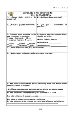 “Mis Lecturas de 5º y 6º “
234
Comprueba si has comprendido:
295- EL ANACORETA
1.- ¿Sabes algún sinónimo de
anacoreta?
2.- ¿Qué hacen los anacoretas?
3.- ¿De qué se quejaba el ermitaño? 4.- ¿De qué se extrañaban las
personas?
5.- Empareja estos animales con lo
que lo compara el anacoreta:
1-burro 2-serpiente 3-león
4-halcones 5-conejos 6-águilas
__lengua __cuerpo __corazón
__ojos __ las manos __pies
6.- Según el anacoreta quienes deben:
-Ayudar sin herir….________________
-No huir de los problemas_________
-No envenenar ______________
-No ser vanidoso _________________
7.- ¿A qué refiere con “una jaula de 32 varillas?
8.- ¿Qué consejos indirectos da el anacoreta de este texto?
9.- Aquí tienes 5 conductas no buenas de niños y niñas ¿qué animal no han
dominado según el anacoreta?
-Un niña se cree superior a las demás porque piensa que es muy guapa
_________________________________________________
Un niño no asiste a clase porque le gusta quedarse en la cama.
__________________________________________________________
Una niña habla mal de sus compañeras._____________________________
Dos niños se pelean continuamente a puñetazos.____________________
Un niña rompe un jarrón esconde los trozos y se refugia en su habitación
___________________________________________________________________
 