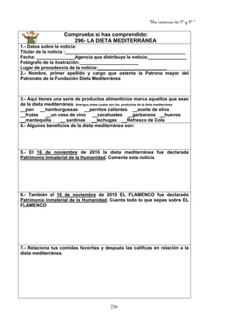 “Mis Lecturas de 5º y 6º “
236
Comprueba si has comprendido:
296- LA DIETA MEDITERRÁNEA
1.- Datos sobre la noticia:
Titular de la noticia :_______________________________________________
Fecha: _______________Agencia que distribuye la noticia:_______________
Fotógrafo de la ilustración:_______________________
Lugar de procedencia de la noticia:___________________________
2.- Nombre, primer apellido y cargo que ostenta la Patrona mayor del
Patronato de la Fundación Dieta Mediterránea
3.- Aquí tienes una serie de productos alimenticios marca aquellos que sean
de la dieta mediterránea. Averigua antes cuales son los productos de la dieta mediterránea
__pan __hamburguesas __perritos calientes __aceite de oliva
__frutas __un vaso de vino __cacahuetes __garbanzos __huevos
__mantequilla __ sardinas __lechugas __Refresco de Cola
4.- Algunos beneficios de la dieta mediterránea son:
5.- El 16 de noviembre de 2010 la dieta mediterránea fue declarada
Patrimonio Inmaterial de la Humanidad. Comenta esta noticia
6.- También el 16 de noviembre de 2010 EL FLAMENCO fue declarado
Patrimonio Inmaterial de la Humanidad. Cuenta todo lo que sepas sobre EL
FLAMENCO
7.- Relaciona tus comidas favoritas y después las calificas en relación a la
dieta mediterránea.
 