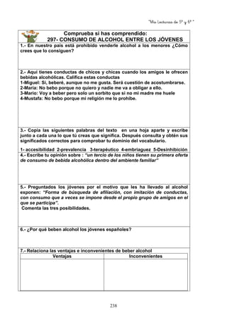 “Mis Lecturas de 5º y 6º “
238
Comprueba si has comprendido:
297- CONSUMO DE ALCOHOL ENTRE LOS JÓVENES
1.- En nuestro país está prohibido venderle alcohol a los menores ¿Cómo
crees que lo consiguen?
2.- Aquí tienes conductas de chicos y chicas cuando los amigos le ofrecen
bebidas alcohólicas. Califica estas conductas
1-Miguel: Si, beberé, aunque no me gusta. Será cuestión de acostumbrarse.
2-María: No bebo porque no quiero y nadie me va a obligar a ello.
3-Mario: Voy a beber pero solo un sorbito que si no mi madre me huele
4-Mustafa: No bebo porque mi religión me lo prohíbe.
3.- Copia las siguientes palabras del texto en una hoja aparte y escribe
junto a cada una lo que tú creas que significa. Después consulta y obtén sus
significados correctos para comprobar tu dominio del vocabulario.
1- accesibilidad 2-prevalencia 3-terapéutico 4-embriaguez 5-Desinhibición
4.- Escribe tu opinión sobre : “un tercio de los niños tienen su primera oferta
de consumo de bebida alcohólica dentro del ambiente familiar”
5.- Preguntados los jóvenes por el motivo que les ha llevado al alcohol
exponen: “Forma de búsqueda de afiliación, con imitación de conductas,
con consumo que a veces se impone desde el propio grupo de amigos en el
que se participa”.
Comenta las tres posibilidades.
6.- ¿Por qué beben alcohol los jóvenes españoles?
7.- Relaciona las ventajas e inconvenientes de beber alcohol
Ventajas Inconvenientes
 