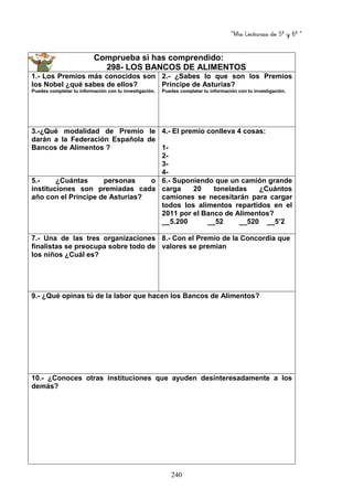 “Mis Lecturas de 5º y 6º “
240
Comprueba si has comprendido:
298- LOS BANCOS DE ALIMENTOS
1.- Los Premios más conocidos son
los Nobel ¿qué sabes de ellos?
Puedes completar tu información con tu investigación.
2.- ¿Sabes lo que son los Premios
Príncipe de Asturias?
Puedes completar tu información con tu investigación.
3.-¿Qué modalidad de Premio le
darán a la Federación Española de
Bancos de Alimentos ?
4.- El premio conlleva 4 cosas:
1-
2-
3-
4-
5.- ¿Cuántas personas o
instituciones son premiadas cada
año con el Príncipe de Asturias?
6.- Suponiendo que un camión grande
carga 20 toneladas ¿Cuántos
camiones se necesitarán para cargar
todos los alimentos repartidos en el
2011 por el Banco de Alimentos?
__5.200 __52 __520 __5’2
7.- Una de las tres organizaciones
finalistas se preocupa sobre todo de
los niños ¿Cuál es?
8.- Con el Premio de la Concordia que
valores se premian
9.- ¿Qué opinas tú de la labor que hacen los Bancos de Alimentos?
10.- ¿Conoces otras instituciones que ayuden desinteresadamente a los
demás?
 