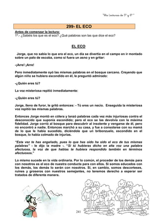 “Mis Lecturas de 5º y 6º “
241
Antes de comenzar la lectura:
1º.- ¿Sabéis los que es el eco? ¿Qué palabras son las que dice el eco?
EL ECO
Jorge, que no sabía lo que era el eco, un día se divertía en el campo en ir montado
sobre un palo de escoba, como si fuera un asno y en gritar:
-¡Arre! ¡Arre!
Pero inmediatamente oyó las mismas palabras en el bosque cercano. Creyendo que
algún niño se hubiera escondido en él, le preguntó admirado:
-¿Quién eres tú?
La voz misteriosa repitió inmediatamente:
-¿Quién eres tú?
Jorge, lleno de furor, le gritó entonces: - Tú eres un necio. Enseguida la misteriosa
voz repitió las mismas palabras.
Entonces Jorge montó en cólera y lanzó palabras cada vez más injuriosas contra el
desconocido que suponía escondido; pero el eco se las devolvía con la máxima
fidelidad. Jorge corrió al bosque para descubrir al insolente y vengarse de él, pero
no encontró a nadie. Entonces marchó a su casa, y fue a consolarse con su mamá
de lo que le había sucedido, diciéndole que un bribonzuelo, escondido en el
bosque, lo había colmado de injurias.
“Esta vez te has engañado, pues lo que has oído ha sido el eco de tus mismas
palabras” - le dijo la madre -. “Si tú hubieras dicho en alta voz una palabra
afectuosa, la voz de que hablas te hubiera respondido también en términos
afectuosos.”
Lo mismo sucede en la vida ordinaria. Por lo común, el proceder de los demás para
con nosotros es el eco de nuestra conducta para con ellos. Si somos educados con
los demás, los demás lo serán con nosotros. Si, en cambio, somos descorteses,
ruines y groseros con nuestros semejantes, no tenemos derecho a esperar ser
tratados de diferente manera.
299- EL ECO
 