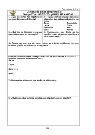“Mis Lecturas de 5º y 6º “
244
Comprueba si has comprendido:
300- ¡VOY AL INSTITUTO! ¿QUIÉN ME AYUDA?
1.- ¿Qué dos niñas han repetido un
curso en Educación Primaria?
2.- Te proponemos un juego relaciona
a las niñas con estas palabras. Une con
flechas
Sarah Escondida
Laura Gallo
Genoveva Flan
María Perrita
3.- ¿Qué tipo de liderazgo crees que
ejerció Genoveva en su colegio?
4.- Supongamos que María no ha
repetido curso ¿Cómo es que lleva 9
años en el colegio?
5.- Parece ser que una de estas chicas va a tener problemas con sus
estudios ¿quién será? Razona tu respuesta
6.- Intenta darle un breve consejo a cada una de estas chicas. Puedes utilizar el
lenguaje que habitualmente utilizas en Internet , móvil,…
Sarah:
Laura:
Genoveva:
María:
7.- Opina sobre el consejo que Marka da a Genoveva
8.- ¿Cuáles son tus temores o dudas para el próximo curso escolar?
 