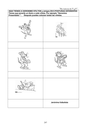“Mis Lecturas de 5º y 6º “
247
AQUI TIENES A GERONIMO STILTON y amigos EN 6 POSTURAS DIFERENTES
Tienes que ponerle un título a cada viñeta: Por ejemplo “Geronimo
Presentador ”. Después puedes colorear todas las viñetas.
Jerónimo futbolista
 