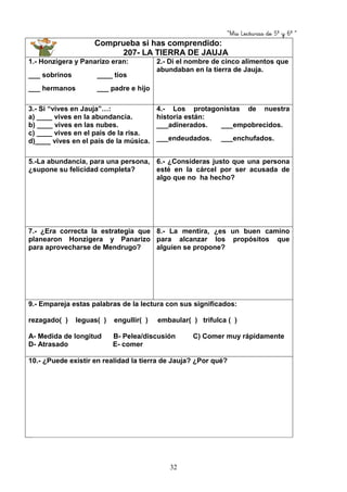 “Mis Lecturas de 5º y 6º “
32
Comprueba si has comprendido:
207- LA TIERRA DE JAUJA
1.- Honzigera y Panarizo eran:
___ sobrinos ____ tíos
___ hermanos ___ padre e hijo
2.- Di el nombre de cinco alimentos que
abundaban en la tierra de Jauja.
3.- Si “vives en Jauja”…:
a) ____ vives en la abundancia.
b) ____ vives en las nubes.
c) ____ vives en el país de la risa.
d)____ vives en el país de la música.
4.- Los protagonistas de nuestra
historia están:
___adinerados. ___empobrecidos.
___endeudados. ___enchufados.
5.-La abundancia, para una persona,
¿supone su felicidad completa?
6.- ¿Consideras justo que una persona
esté en la cárcel por ser acusada de
algo que no ha hecho?
7.- ¿Era correcta la estrategia que
planearon Honzigera y Panarizo
para aprovecharse de Mendrugo?
8.- La mentira, ¿es un buen camino
para alcanzar los propósitos que
alguien se propone?
9.- Empareja estas palabras de la lectura con sus significados:
rezagado( ) leguas( ) engullir( ) embaular( ) trifulca ( )
A- Medida de longitud B- Pelea/discusión C) Comer muy rápidamente
D- Atrasado E- comer
10.- ¿Puede existir en realidad la tierra de Jauja? ¿Por qué?
 