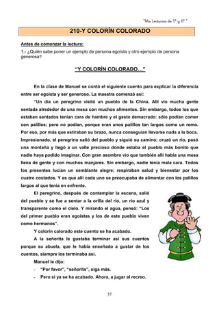 “Mis Lecturas de 5º y 6º “
37
Antes de comenzar la lectura:
1.- ¿Quién sabe poner un ejemplo de persona egoísta y otro ejemplo de persona
generosa?
“Y COLORÍN COLORADO…”
En la clase de Manuel se contó el siguiente cuento para explicar la diferencia
entre ser egoísta y ser generoso. La maestra comenzó así:
“Un día un peregrino visitó un pueblo de la China. Allí vio mucha gente
sentada alrededor de una mesa con muchos alimentos. Sin embargo, todos los que
estaban sentados tenían cara de hambre y el gesto demacrado: sólo podían comer
con palillos; pero no podían, porque eran unos palillos tan largos como un remo.
Por eso, por más que estiraban su brazo, nunca conseguían llevarse nada a la boca.
Impresionado, el peregrino salió del pueblo y siguió su camino; cruzó un río, pasó
una montaña y llegó a un valle precioso donde estaba el pueblo más bonito que
nadie haya podido imaginar. Con gran asombro vio que también allí había una mesa
llena de gente y con muchos manjares. Sin embargo, nadie tenía mala cara. Todos
los presentes lucían un semblante alegre; respiraban salud y bienestar por los
cuatro costados. Y es que allí cada uno se preocupaba de alimentar con los palillos
largos al que tenía en enfrente.
El peregrino, después de contemplar la escena, salió
del pueblo y se fue a sentar a la orilla del río, un río azul y
transparente como el cielo. Y mirando el agua, pensó: “Los
del primer pueblo eran egoístas y los de este pueblo viven
como hermanos”.
Y colorín colorado este cuento se ha acabado.
A la señorita le gustaba terminar así sus cuentos
porque su abuela, que le había enseñado a gustar de los
cuentos, siempre los terminaba así.
Manuel le dijo:
- “Por favor”, “señorita”, siga más.
- Pero si ya se ha acabado. Ahora, a jugar al recreo.
210-Y COLORÍN COLORADO
 