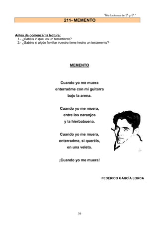 “Mis Lecturas de 5º y 6º “
39
Antes de comenzar la lectura:
1.- ¿Sabéis lo que es un testamento?
2.- ¿Sabéis si algún familiar vuestro tiene hecho un testamento?
MEMENTO
Cuando yo me muera
enterradme con mi guitarra
bajo la arena.
Cuando yo me muera,
entre los naranjos
y la hierbabuena.
Cuando yo me muera,
enterradme, si queréis,
en una veleta.
¡Cuando yo me muera!
FEDERICO GARCÍA LORCA
211- MEMENTO
 