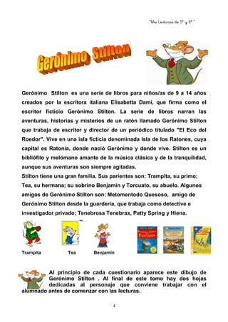 “Mis Lecturas de 5º y 6º “
4
Gerónimo Stilton es una serie de libros para niños/as de 9 a 14 años
creados por la escritora italiana Elisabetta Dami, que firma como el
escritor ficticio Gerónimo Stilton. La serie de libros narran las
aventuras, historias y misterios de un ratón llamado Gerónimo Stilton
que trabaja de escritor y director de un periódico titulado "El Eco del
Roedor". Vive en una isla ficticia denominada Isla de los Ratones, cuya
capital es Ratonia, donde nació Gerónimo y donde vive. Stilton es un
bibliófilo y melómano amante de la música clásica y de la tranquilidad,
aunque sus aventuras son siempre agitadas.
Stilton tiene una gran familia. Sus parientes son: Trampita, su primo;
Tea, su hermana; su sobrino Benjamín y Torcuato, su abuelo. Algunos
amigos de Gerónimo Stilton son: Metomentodo Quesoso, amigo de
Gerónimo Stilton desde la guardería, que trabaja como detective e
investigador privado; Tenebrosa Tenebrax, Patty Spring y Hiena.
Trampita Tea Benjamín
Al principio de cada cuestionario aparece este dibujo de
Gerónimo Stilton . Al final de este tomo hay dos hojas
dedicadas al personaje que conviene trabajar con el
alumnado antes de comenzar con las lecturas.
 
