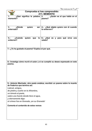“Mis Lecturas de 5º y 6º “
40
Comprueba si has comprendido:
211- MEMENTO
1. ¿Qué significa la palabra
memento?
2. ¿Quién es el que habla en el
poema?
3. ¿Dónde quiere ser
enterrado?
4.- ¿Qué objeto quiere con él cuando
lo entierren?
5.- ¿Cuándo quiere que lo
entierren?
6.- ¿Qué es y para qué sirve una
veleta?
7.- ¿Te ha gustado el poema? Explica el por qué.
8.- Investiga cómo murió el autor y si se cumplió su deseo expresado en este
poema.
9.- Antonio Machado, otro poeta andaluz, escribió un poema sobre la muerte
de Federico que termina así:
Labrad, amigos,
de piedra y sueño en la Alhambra,
un túmulo al poeta,
sobre una fuente donde llore el agua,
y eternamente diga:
el crimen fue en Granada, ¡en su Granada!
Comenta el contenido de estos versos
 