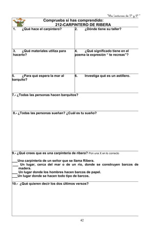 “Mis Lecturas de 5º y 6º “
42
Comprueba si has comprendido:
212-CARPINTERO DE RIBERA
1. ¿Qué hace el carpintero? 2. ¿Dónde tiene su taller?
3. ¿Qué materiales utiliza para
hacerlo?
4. ¿Qué significado tiene en el
poema la expresión “ te recreas”?
5. ¿Para qué espera la mar al
barquito?
6. Investiga qué es un astillero.
7.- ¿Todas las personas hacen barquitos?
8.- ¿Todas las personas sueñan? ¿Cuál es tu sueño?
9.- ¿Qué crees que es una carpintería de ribera? Pon una X en lo correcto
___Una carpintería de un señor que se llama Ribera.
___ Un lugar, cerca del mar o de un río, donde se construyen barcos de
madera.
___ Un lugar donde los hombres hacen barcos de papel.
___Un lugar donde se hacen todo tipo de barcos.
10.- ¿Qué quieren decir los dos últimos versos?
 
