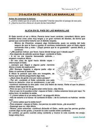 “Mis Lecturas de 5º y 6º “
43
Antes de comenzar la lectura:
1. ¿Cómo creéis que es un país de maravilla? Intentar describir el paisaje de ese país.
2. ¿Qué le ocurrirá a Alicia en el país de las maravillas?
ALICIA EN EL PAÍS DE LAS MARAVILLAS
El Gato sonrió al ver a Alicia. Parecía tener buen carácter, consideró Alicia; pero
también tenía unas uñas muy largas y un gran número de dientes, de forma que
pensó que convendría tratarlo con el debido respeto.
− Minino de Cheshire- empezó algo tímidamente, pues no estaba del todo
segura de que le fuera a gustar el cariñoso tratamiento; pero el Gato siguió
sonriendo más y más-. “¡Vaya! parece que le va gustando” –pensó Alicia, y
continuó:
- “¿Me podrías indicar, por favor, hacia dónde tengo que ir desde aquí?”
- Eso depende de adónde quieras llegar –contestó el Gato.
- A mí no me importa demasiado adónde…-
empezó a explicar Alicia.
- En ese caso da igual hacia dónde vayas –
interrumpió el Gato.
-…siempre que llegue a alguna parte –terminó
Alicia a modo de explicación.
-¡Oh! Siempre llegarás a alguna parte –dijo el
Gato- si caminas lo bastante.
A Alicia le pareció que esto era innegable, de
forma que intentó preguntarle algo más.
- ¿Qué clase de gente vive por estos parajes?
- Por ahí –contestó el Gato volviendo una pata
hacia su derecha –vive un sombrerero; y por allá
–continuó volviendo la otra pata –vive una liebre de marzo. Visita al que te plazca:
ambos están igual de locos.
- Pero es que a mí no me gusta estar entre locos –dijo Alicia.
- Eso sí que no lo puedes evitar –repuso el Gato -; todos estamos locos por aquí. Yo
estoy loco; tú también lo estás.
- Y ¿cómo sabes tú si yo estoy loca? –le preguntó Alicia.
- Has de estarlo a la fuerza –le contestó el Gato -; de lo contrario no habrías venido
aquí.
- ¿Y cómo sabes que tú estás loco?
- Para empezar –repuso el Gato-, los perros no están locos, ¿de acuerdo?
- Supongo que no –dijo Alicia.
- Bueno, pues entonces –continuó diciendo el Gato-, verás que los perros gruñen
cuando algo no les gusta, y mueven la cola cuando están contentos.
En cambio, yo gruño cuando estoy contento y muevo la cola cuando me enojo;
luego estoy loco.
Lewis Carroll
213-ALICIA EN EL PAÍS DE LAS MARAVILLAS
 
