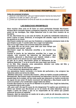“Mis Lecturas de 5º y 6º “
45
Antes de comenzar la lectura:
1. ¿Qué son unas babuchas? ¿De qué material estarán hechas las babuchas?
2. ¿Saldríais a la calle con ellas? ¿Por qué?
3. ¿Creéis que representarán la forma de vestir de una determinada época?
LAS BABUCHAS IRROMPIBLES
Hace muchos años vivía en El Cairo un avaro perfumista llamado Abu-Casem.
Aunque Alá le concedió riqueza y prósperos negocios, él vivía y vestía como el más
pobre de los mendigos. Sus viejas babuchas eran la más clara muestra de su
tacañería.
Un día, Abu-Casem fue a una casa de baños. Se quitó las malolientes babuchas y
entró a darse un baño. Entonces, el encargado del calzado, cogió las babuchas y
las guardó en un rincón.
Abu-Casem estaba tan sucio que los frotadores y masajistas precisaron todo el día
para limpiar su piel. Y cuando salió, fue a coger sus babuchas.
Pero en su lugar había unas enormes babuchas amarillas.
-“Sin duda Alá me las envía, pues sabe que hace tiempo que
necesitaba unas nuevas”, pensó.
Abu-Casem cogió las babuchas amarillas y se marchó muy
contento.
Cuando el dueño de las babuchas amarillas fue a coger su
calzado, sólo encontró las babuchas de Abu-Casem. Muy
enfadado, denunció a Abu-Casem por haberle robado y Abu-
Casem acabó en la cárcel con sus viejas babuchas.
Al salir de la cárcel, Abu-Casem pensó en deshacerse de las
fatídicas babuchas. Y no se le ocurrió otra cosa mejor que tirarlas
al río Nilo. Días después, unos pescadores retiraron sus redes del Nilo y
encontraron un extraño objeto.
-¡Son las babuchas de Abu-Casem! –gritaron-
. ¡Y sus clavos han destrozado las redes!
Los pescadores fueron corriendo a la tienda del perfumista y les arrojaron las
babuchas sobre sus tarros de cristal.
-¡Malditas babuchas! –exclamó Abu-Casem-. ¡Sólo me habéis causado problemas!
Desesperado, Abu-Casem cogió nuevamente sus babuchas y las tiró a un canal que
pasaba lejos de la ciudad, con tan mala suerte que atascaron un molino movido por
las aguas de ese canal. El dueño reconoció las babuchas y Abu-Casem acabó de
nuevo en prisión y fue condenado a pagar todos los daños.
Cuando Abu-Casem se vio por fin en libertad no lo pensó más. Cogió las babuchas,
se presentó ante el cadí y gritó:
-¡Oh, gran cadí! ¡He aquí la causa de mis desgracias! Te suplico que proclames un
edicto que declare que Abu-Casem ya no es dueño de estas babuchas, que las
regala a quien las quiera y que no es responsable de los daños que puedan
ocasionar de ahora en adelante.
Después, dejó las babuchas en medio de la sala y salió de allí descalzo, entre las
risas de todos los presentes.
Las mil y una noches (Adaptación)
214- LAS BABUCHAS IRROMPIBLES
 