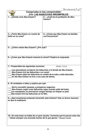 “Mis Lecturas de 5º y 6º “
46
Comprueba si has comprendido:
214- LAS BABUCHAS IRROMPIBLES
1.- ¿Dónde vivía Abu-Casem? 2.- ¿Cuál era la profesión de Abu-
Casem?
3.- ¿Tenía Abu-Casen un cuarto de
baño en su casa?
4.- ¿Crees que Abu-Casen se bañaba
con frecuencia?
5.- ¿Cómo vestía Abu-Casem? ¿Por qué?
6.- ¿Crees que Abu-Casem merecía la cárcel? Explica la respuesta.
7.- Temporaliza las siguientes acciones: (Anota 1,2,3,4)
___ Los pescadores arrojaron las babuchas a la tienda de Abu-Casem.
___ Abu-Casem tiró las babuchas a un canal.
___ Abu-Casem dejó las babuchas en medio de la sala y salió descalzo.
___ Un día Abu-Casem se fue a una casa de baños.
8.- Di verdadero o falso y explica por qué:
___ Alá le concedió riquezas y prósperos negocios.
___ Abu-Casem cogió unas babuchas rojas cuando salió del baño.
___Los masajistas no precisaron ningún tiempo en limpiar su piel.
___Abu-Casen tiró las babuchas al río Nilo.
9.- ¿Qué enseñanza pretende transmitir esta historia? Haz un breve resumen
en que lo expliques.
10.- En este texto se habla de un gran tacaño. Comenta qué te parece esta cita
: “Gasta siempre una moneda menos de lo que ganes.” (Cesare Cantú)
 
