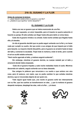 “Mis Lecturas de 5º y 6º “
49
Antes de comenzar la lectura:
1.- ¿Qué relación existe entre un gusano y una flor?
2.- ¿Sabéis lo que significa “soñar despierto”?
EL GUSANO Y LA FLOR
Había una vez un gusano que se había enamorado de una flor.
Era, por supuesto, un amor imposible, pero el insecto no quería seducirla ni
hacerla su pareja. Él sólo soñaba con llegar hasta ella para darle un único beso.
Cada día el gusano miraba a su amada. Cada noche soñaba que llegaba hasta
ella y la besaba.
Un día el gusanito decidió que no podía seguir soñando con la flor y no hacer
nada por cumplir su sueño. Así que avisó a sus amigos de que treparía por el tallo
para besarla. La mayoría intentó disuadirlo, pero el gusano se arrastró hasta la base
del tallo y comenzó la escalada. Trepó toda la mañana y toda la tarde, pero cuando
el sol se ocultó estaba exhausto.
"Haré noche agarrado al tallo, y mañana seguiré subiendo".
Sin embargo, mientras el gusano dormía, su cuerpo resbaló por el tallo y
amaneció donde había empezado.
Cada día el gusano trepaba y cada noche resbalaba hasta el suelo. Mientras
descendía sin saberlo, seguía soñando con su beso deseado.
Sus amigos le pidieron que renunciara a su sueño o que soñara con otra
cosa, pero él sostuvo, con razón, que no podía cambiar lo que soñaba mientras
dormía y que si renunciaba dejaría de ser quien era.
Todo siguió igual hasta que...una noche el gusano soñó tan intensamente
con su flor, que los sueños se transformaron en alas… y por la mañana el gusano
despertó mariposa, desplegó las alas, voló a la flor… y la besó.
216- EL GUSANO Y LA FLOR
 