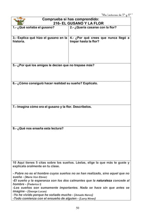 “Mis Lecturas de 5º y 6º “
50
Comprueba si has comprendido:
216- EL GUSANO Y LA FLOR
1.- ¿Qué soñaba el gusano? 2.- ¿Quería casarse con la flor?
3.- Explica qué hizo el gusano en la
historia.
4.- ¿Por qué crees que nunca llegó a
trepar hasta la flor?
5.- ¿Por qué los amigos le decían que no trepase más?
6.- ¿Cómo consiguió hacer realidad su sueño? Explícalo.
7.- Imagina cómo era el gusano y la flor. Descríbelos.
9.- ¿Qué nos enseña esta lectura?
10 Aquí tienes 5 citas sobre los sueños. Léelas, elige la que más te guste y
explícala oralmente en tu clase.
- Pobre no es el hombre cuyos sueños no se han realizado, sino aquel que no
sueña - (Marie Von Ebner)
-El sueño y la esperanza son los dos calmantes que la naturaleza concede al
hombre - (Federico I)
-Los sueños son sumamente importantes. Nada se hace sin que antes se
imagine - (George Lucas)
-Yo he vivido porque he soñado mucho - (Amado Nervo)
-Todo comienza con el ensueño de alguien - (Larry Niven)
 