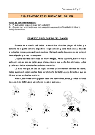 “Mis Lecturas de 5º y 6º “
51
Antes de comenzar la lectura:
1.- ¿A qué juegos se puede jugar con un balón?
2.- ¿Qué es muy importante para que un equipo gane partidos?(calidad individual o
trabajo en equipo)
ERNESTO ES EL DUEÑO DEL BALÓN
Ernesto es el dueño del balón. Cuando los chavales juegan al fútbol y a
Ernesto no le gusta cómo va el partido, coge su balón y se lo lleva a casa, dejando
a todos los niños con un palmo de narices. Da igual que le digan que no es justo; él
tiene el poder y lo usa como quiere.
Llegó la Navidad y después los Reyes Magos. Al día siguiente, Ernesto fue al
patio del colegio con su balón, pero el espectáculo que vio lo dejó sin habla: todos
y cada uno de los niños tenían un balón nuevecito.
Lo malo fue que, en vez de jugar, sin más -ya que tenían balones de sobra-,
todos querían el poder que les daba ser el dueño del balón, como Ernesto, y que se
hiciera lo que a ellos les apetecía.
Al final, los veinte niños jugaron cada uno por su lado, solos, y todos eran los
dueños de su balón, pero ya no había juego al que jugar.
217- ERNESTO ES EL DUEÑO DEL BALÓN
 