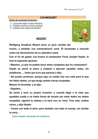 “Mis Lecturas de 5º y 6º “
53
Antes de comenzar la lectura:
1.- ¿Conocéis algún músico famoso?
2.- ¿Sabéis qué es la música clásica?
3.- ¿Habéis oído hablar de Mozart?
MOZART
Wolfgang Amadeus Mozart tenía un gran sentido del
humor, y también una extraordinaria nariz. Él bromeaba a menudo
sobre las dimensiones de su apéndice nasal.
Con el fin de gastar una broma al compositor Franz Joseph Haydn, le
hizo la siguiente apuesta:
- Maestro, ¿a que no podéis tocar estos compases que he compuesto?
Haydn se sentó al piano y empezó a ejecutar aquellas notas, sin
problemas…, hasta que tuvo que pararse y dijo:
- No puedo continuar, porque aquí en medio hay una nota para la que
me faltan dedos, ya que tengo ambas manos ocupadas.
Mozart rió divertido, y le dijo:
- Dejadme…
Se sentó y tocó su propia creación, y cuando llegó a la nota que
quedaba suelta y no había forma de tocarla por estar todos los dedos
ocupados, agachó la cabeza y la tocó con su nariz. Tras esto, ambos
rieron, y dijo Haydn:
- Tocáis con toda el alma, pero también con todo el cuerpo, sin olvidar
la nariz…
Carlo Frabetti, Anécdotas de la Historia
218-MOZART
 