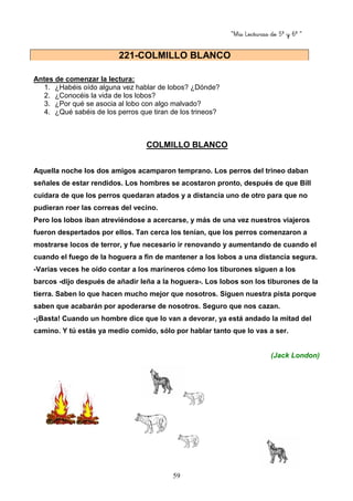“Mis Lecturas de 5º y 6º “
59
Antes de comenzar la lectura:
1. ¿Habéis oído alguna vez hablar de lobos? ¿Dónde?
2. ¿Conocéis la vida de los lobos?
3. ¿Por qué se asocia al lobo con algo malvado?
4. ¿Qué sabéis de los perros que tiran de los trineos?
COLMILLO BLANCO
Aquella noche los dos amigos acamparon temprano. Los perros del trineo daban
señales de estar rendidos. Los hombres se acostaron pronto, después de que Bill
cuidara de que los perros quedaran atados y a distancia uno de otro para que no
pudieran roer las correas del vecino.
Pero los lobos iban atreviéndose a acercarse, y más de una vez nuestros viajeros
fueron despertados por ellos. Tan cerca los tenían, que los perros comenzaron a
mostrarse locos de terror, y fue necesario ir renovando y aumentando de cuando el
cuando el fuego de la hoguera a fin de mantener a los lobos a una distancia segura.
-Varias veces he oído contar a los marineros cómo los tiburones siguen a los
barcos -dijo después de añadir leña a la hoguera-. Los lobos son los tiburones de la
tierra. Saben lo que hacen mucho mejor que nosotros. Siguen nuestra pista porque
saben que acabarán por apoderarse de nosotros. Seguro que nos cazan.
-¡Basta! Cuando un hombre dice que lo van a devorar, ya está andado la mitad del
camino. Y tú estás ya medio comido, sólo por hablar tanto que lo vas a ser.
(Jack London)
221-COLMILLO BLANCO
 