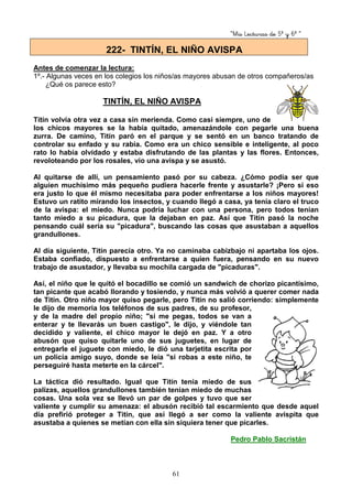 “Mis Lecturas de 5º y 6º “
61
Antes de comenzar la lectura:
1º.- Algunas veces en los colegios los niños/as mayores abusan de otros compañeros/as
¿Qué os parece esto?
TINTÍN, EL NIÑO AVISPA
Titín volvía otra vez a casa sin merienda. Como casi siempre, uno de
los chicos mayores se la había quitado, amenazándole con pegarle una buena
zurra. De camino, Titín paró en el parque y se sentó en un banco tratando de
controlar su enfado y su rabia. Como era un chico sensible e inteligente, al poco
rato lo había olvidado y estaba disfrutando de las plantas y las flores. Entonces,
revoloteando por los rosales, vio una avispa y se asustó.
Al quitarse de allí, un pensamiento pasó por su cabeza. ¿Cómo podía ser que
alguien muchísimo más pequeño pudiera hacerle frente y asustarle? ¡Pero si eso
era justo lo que él mismo necesitaba para poder enfrentarse a los niños mayores!
Estuvo un ratito mirando los insectos, y cuando llegó a casa, ya tenía claro el truco
de la avispa: el miedo. Nunca podría luchar con una persona, pero todos tenían
tanto miedo a su picadura, que la dejaban en paz. Así que Titín pasó la noche
pensando cuál sería su "picadura", buscando las cosas que asustaban a aquellos
grandullones.
Al día siguiente, Titín parecía otro. Ya no caminaba cabizbajo ni apartaba los ojos.
Estaba confiado, dispuesto a enfrentarse a quien fuera, pensando en su nuevo
trabajo de asustador, y llevaba su mochila cargada de "picaduras".
Así, el niño que le quitó el bocadillo se comió un sandwich de chorizo picantísimo,
tan picante que acabó llorando y tosiendo, y nunca más volvió a querer comer nada
de Titín. Otro niño mayor quiso pegarle, pero Titín no salió corriendo: simplemente
le dijo de memoria los teléfonos de sus padres, de su profesor,
y de la madre del propio niño; "si me pegas, todos se van a
enterar y te llevarás un buen castigo", le dijo, y viéndole tan
decidido y valiente, el chico mayor le dejó en paz. Y a otro
abusón que quiso quitarle uno de sus juguetes, en lugar de
entregarle el juguete con miedo, le dió una tarjetita escrita por
un policía amigo suyo, donde se leía "si robas a este niño, te
perseguiré hasta meterte en la cárcel".
La táctica dió resultado. Igual que Titín tenía miedo de sus
palizas, aquellos grandullones también tenían miedo de muchas
cosas. Una sola vez se llevó un par de golpes y tuvo que ser
valiente y cumplir su amenaza: el abusón recibió tal escarmiento que desde aquel
día prefirió proteger a Titín, que así llegó a ser como la valiente avispita que
asustaba a quienes se metían con ella sin siquiera tener que picarles.
Pedro Pablo Sacristán
222- TINTÍN, EL NIÑO AVISPA
 