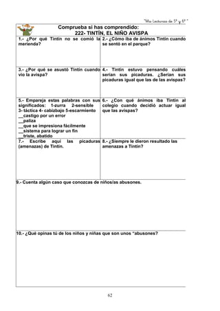 “Mis Lecturas de 5º y 6º “
62
Comprueba si has comprendido:
222- TINTÍN, EL NIÑO AVISPA
1.- ¿Por qué Tintín no se comió la
merienda?
2.- ¿Cómo iba de ánimos Tintín cuando
se sentó en el parque?
3.- ¿Por qué se asustó Tintín cuando
vio la avispa?
4.- Tintín estuvo pensando cuáles
serían sus picaduras. ¿Serían sus
picaduras igual que las de las avispas?
5.- Empareja estas palabras con sus
significados: 1-zurra 2-sensible
3- táctica 4- cabizbajo 5-escarmiento
__castigo por un error
__paliza
__que se impresiona fácilmente
__sistema para lograr un fin
__triste, abatido
6.- ¿Con qué ánimos iba Tintín al
colegio cuando decidió actuar igual
que las avispas?
7.- Escribe aquí las picaduras
(amenazas) de Tintín.
8.- ¿Siempre le dieron resultado las
amenazas a Tintín?
9.- Cuenta algún caso que conozcas de niños/as abusones.
10.- ¿Qué opinas tú de los niños y niñas que son unos “abusones?
 