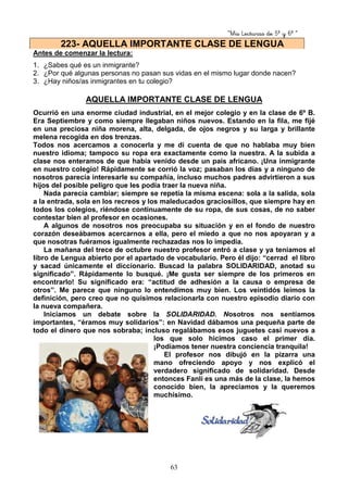 “Mis Lecturas de 5º y 6º “
63
Antes de comenzar la lectura:
1. ¿Sabes qué es un inmigrante?
2. ¿Por qué algunas personas no pasan sus vidas en el mismo lugar donde nacen?
3. ¿Hay niños/as inmigrantes en tu colegio?
AQUELLA IMPORTANTE CLASE DE LENGUA
Ocurrió en una enorme ciudad industrial, en el mejor colegio y en la clase de 6º B.
Era Septiembre y como siempre llegaban niños nuevos. Estando en la fila, me fijé
en una preciosa niña morena, alta, delgada, de ojos negros y su larga y brillante
melena recogida en dos trenzas.
Todos nos acercamos a conocerla y me di cuenta de que no hablaba muy bien
nuestro idioma; tampoco su ropa era exactamente como la nuestra. A la subida a
clase nos enteramos de que había venido desde un país africano. ¡Una inmigrante
en nuestro colegio! Rápidamente se corrió la voz; pasaban los días y a ninguno de
nosotros parecía interesarle su compañía, incluso muchos padres advirtieron a sus
hijos del posible peligro que les podía traer la nueva niña.
Nada parecía cambiar; siempre se repetía la misma escena: sola a la salida, sola
a la entrada, sola en los recreos y los maleducados graciosillos, que siempre hay en
todos los colegios, riéndose continuamente de su ropa, de sus cosas, de no saber
contestar bien al profesor en ocasiones.
A algunos de nosotros nos preocupaba su situación y en el fondo de nuestro
corazón deseábamos acercarnos a ella, pero el miedo a que no nos apoyaran y a
que nosotras fuéramos igualmente rechazadas nos lo impedía.
La mañana del trece de octubre nuestro profesor entró a clase y ya teníamos el
libro de Lengua abierto por el apartado de vocabulario. Pero él dijo: “cerrad el libro
y sacad únicamente el diccionario. Buscad la palabra SOLIDARIDAD, anotad su
significado”. Rápidamente lo busqué. ¡Me gusta ser siempre de los primeros en
encontrarlo! Su significado era: “actitud de adhesión a la causa o empresa de
otros”. Me parece que ninguno lo entendimos muy bien. Los veintidós leímos la
definición, pero creo que no quisimos relacionarla con nuestro episodio diario con
la nueva compañera.
Iniciamos un debate sobre la SOLIDARIDAD. Nosotros nos sentíamos
importantes, “éramos muy solidarios”: en Navidad dábamos una pequeña parte de
todo el dinero que nos sobraba; incluso regalábamos esos juguetes casi nuevos a
los que solo hicimos caso el primer día.
¡Podíamos tener nuestra conciencia tranquila!
El profesor nos dibujó en la pizarra una
mano ofreciendo apoyo y nos explicó el
verdadero significado de solidaridad. Desde
entonces Fanlí es una más de la clase, la hemos
conocido bien, la apreciamos y la queremos
muchísimo.
223- AQUELLA IMPORTANTE CLASE DE LENGUA
 