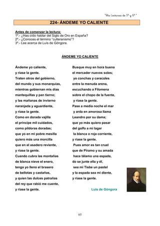“Mis Lecturas de 5º y 6º “
65
Antes de comenzar la lectura:
1º.- ¿Has oído hablar del Siglo de Oro en España?
2º.- ¿Conoces el término “culteranismo”?
3º.- Lee acerca de Luís de Góngora.
ÁNDEME YO CALIENTE
Ándeme yo caliente, Busque muy en hora buena
y ríase la gente. el mercader nuevos soles;
Traten otros del gobierno, yo conchas y caracoles
del mundo y sus monarquías, entre la menuda arena,
mientras gobiernan mis días escuchando a Filomena
mantequillas y pan tierno; sobre el chopo de la fuente,
y las mañanas de invierno y ríase la gente.
naranjada y aguardiente, Pase a media noche el mar
y ríase la gente. y arda en amorosa llama
Como en dorada vajilla Leandro por su dama;
el príncipe mil cuidados, que yo más quiero pasar
como píldoras doradas; del golfo a mi lagar
que yo en mi pobre mesilla la blanca o roja corriente,
quiero más una morcilla y ríase la gente.
que en el asadero reviente, Pues amor es tan cruel
y ríase la gente. que de Píramo y su amada
Cuando cubra las montañas hace tálamo una espada,
de blanca nieve el enero, do se junte ella y él,
tenga yo lleno el brasero sea mi Tisbe un pastel
de bellotas y castañas, y la espada sea mi diente,
y quien las dulces patrañas y ríase la gente.
del rey que rabió me cuente,
y ríase la gente. Luis de Góngora
224- ÁNDEME YO CALIENTE
 