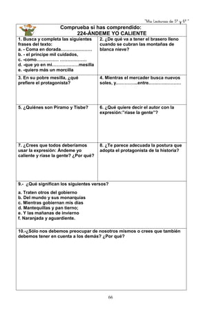 “Mis Lecturas de 5º y 6º “
66
Comprueba si has comprendido:
224-ÁNDEME YO CALIENTE
1. Busca y completa las siguientes
frases del texto:
a. - Coma en dorada…………………
b. - el príncipe mil cuidados,
c. -como…………… ………………
d. -que yo en mi………………mesilla
e. -quiero más un morcilla
2. ¿De qué va a tener el brasero lleno
cuando se cubran las montañas de
blanca nieve?
3. En su pobre mesilla, ¿qué
prefiere el protagonista?
4. Mientras el mercader busca nuevos
soles, y.…………..entre.…………………
5. ¿Quiénes son Píramo y Tisbe? 6. ¿Qué quiere decir el autor con la
expresión:”ríase la gente”?
7. ¿Crees que todos deberíamos
usar la expresión: Ándeme yo
caliente y ríase la gente? ¿Por qué?
8. ¿Te parece adecuada la postura que
adopta el protagonista de la historia?
9.- ¿Qué significan los siguientes versos?
a. Traten otros del gobierno
b. Del mundo y sus monarquías
c. Mientras gobiernan mis días
d. Mantequillas y pan tierno;
e. Y las mañanas de invierno
f. Naranjada y aguardiente.
10.-¿Sólo nos debemos preocupar de nosotros mismos o crees que también
debemos tener en cuenta a los demás? ¿Por qué?
 