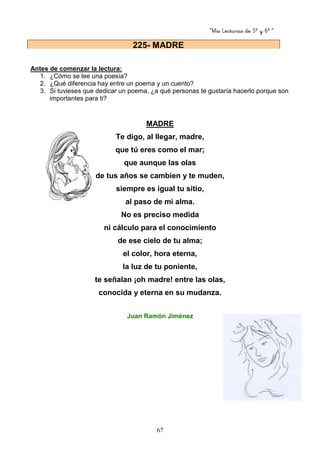 “Mis Lecturas de 5º y 6º “
67
Antes de comenzar la lectura:
1. ¿Cómo se lee una poesía?
2. ¿Qué diferencia hay entre un poema y un cuento?
3. Si tuvieses que dedicar un poema, ¿a qué personas te gustaría hacerlo porque son
importantes para ti?
MADRE
Te digo, al llegar, madre,
que tú eres como el mar;
que aunque las olas
de tus años se cambien y te muden,
siempre es igual tu sitio,
al paso de mi alma.
No es preciso medida
ni cálculo para el conocimiento
de ese cielo de tu alma;
el color, hora eterna,
la luz de tu poniente,
te señalan ¡oh madre! entre las olas,
conocida y eterna en su mudanza.
Juan Ramón Jiménez
225- MADRE
 