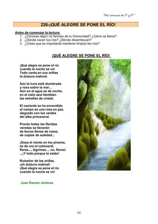 “Mis Lecturas de 5º y 6º “
69
Antes de comenzar la lectura:
1. ¿Conoces algún río famoso de tu Comunidad? ¿Cómo se llama?
2. ¿Dónde nacen los ríos? ¿Dónde desembocan?
3. ¿Crees que es importante mantener limpios los ríos?
¡QUÉ ALEGRE SE PONE EL RÍO!
¡Qué alegre se pone el río
cuando la noche se va!
Todo canta en sus orillas
la dulzura matinal.
Aún la luna está alumbrada
y rosa sobre la mar...
Aún en el agua es de noche,
en el cielo azul tiemblan
las estrellas de cristal.
El naciente se ha encendido
el campo es una rosa en paz,
alegrado con los verdes
del alba primaveral.
Pronto todas las floridas
veredas se llenarán
de bocas llenas de rosas,
de coplas de soledad...
¡Goza el viento en los pinares,
es de oro el cañaveral,
flores..., lágrimas..., no, flores!
...¡Y todo porque tú estás!
Ruiseñor de las orillas,
¡oh dulzura matinal!
¡Qué alegre se pone el río
cuando la noche se va!
Juan Ramón Jiménez
226-¡QUÉ ALEGRE SE PONE EL RÍO!
 