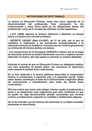 “Mis Lecturas de 5º y 6º “
7
MOTIVACIONES DE ESTE TRABAJO
La lectura en Educación Primaria, hasta hace poco, dependía de la
discrecionalidad del profesorado. Esta concepción ha ido
evolucionando y ahora forma parte de las obligaciones diarias del
profesorado, como así lo recogen las distintas normas legislativas:
- L.O.E. (2006). Aparece la primera referencia a dedicarle un tiempo
diario a la lectura (no concreta el tiempo).
- DECRETO 230/2007 (Boja 8-8-2007), de 31 de julio, por el que se
establece la ordenación y las enseñanzas correspondientes a la
educación primaria en Andalucía. Concreta que los Centros garantizarán
un mínimo de 30 minutos diarios a la lectura.
- Las Instrucciones de la Consejería (30/06/2011) indican que en la etapa
de educación primaria se tendrá diariamente una hora o espacio horario
dedicado a la lectura. (En hoja aparte se presenta un análisis detallado)
Aclarado el asunto de que en Educación Primaria es obligatorio dedicar
una hora específica de lectura diaria, nos centramos en determinar
cómo sacarle el máximo fruto a este tiempo.
En la hora dedicada a la lectura podemos desarrollar la comprensión
lectora, la comprensión y expresión oral, y la expresión escrita. Todas
estas facetas constituyen la base de la Comunicación Lingüística (Base
de comunicación y entendimiento para todas las demás áreas
curriculares).
Ello nos motivó para hacer este trabajo: intentar ayudar al profesorado y
poner a su disposición unas sugerencias para esos momentos en que
se puede ver algo desconcertado (siendo conscientes que muchos
centros y profesores/as superarán en cantidad y calidad estas páginas).
Se ha de entender que las lecturas del alumnado no se deben encasillar
solamente en estos textos.
 