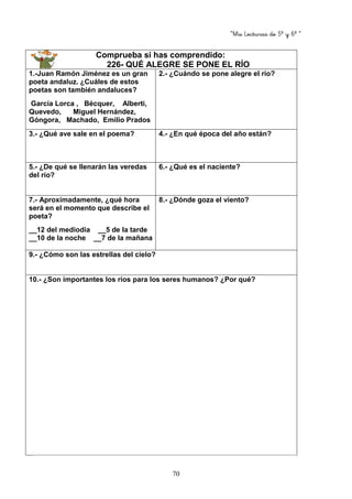 “Mis Lecturas de 5º y 6º “
70
Comprueba si has comprendido:
226- QUÉ ALEGRE SE PONE EL RÍO
1.-Juan Ramón Jiménez es un gran
poeta andaluz. ¿Cuáles de estos
poetas son también andaluces?
García Lorca , Bécquer, Alberti,
Quevedo, Miguel Hernández,
Góngora, Machado, Emilio Prados
2.- ¿Cuándo se pone alegre el río?
3.- ¿Qué ave sale en el poema? 4.- ¿En qué época del año están?
5.- ¿De qué se llenarán las veredas
del río?
6.- ¿Qué es el naciente?
7.- Aproximadamente, ¿qué hora
será en el momento que describe el
poeta?
__12 del mediodía __5 de la tarde
__10 de la noche __7 de la mañana
8.- ¿Dónde goza el viento?
9.- ¿Cómo son las estrellas del cielo?
10.- ¿Son importantes los ríos para los seres humanos? ¿Por qué?
 