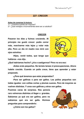“Mis Lecturas de 5º y 6º “
71
Antes de comenzar la lectura:
1º.- ¿Vosotros queréis ser mayores?
2º.- ¿Qué ventajas e inconvenientes tiene ser un adulto/a?
CRECER
Pasaron los días y fuimos creciendo. Al
principio me gustó crecer: podía correr
más, marcharme más lejos y volar más
alto. Pero un día mi madre nos miró con
ojos extraños:
-Hijos, venid todos, que tengo que
hablaros –nos dijo.
¿Qué habríamos hecho? ¿Iría a castigarnos? Pero no era eso:
-Antes erais pequeños. No teníais tareas ni preocupaciones. Ahora
habéis crecido. Cuando un pollo crece, tiene que aprender y estar
preparado.
-¿Para qué tenemos que estar preparados?
-Para ser gallinas o para ser gallos. Los pollos pequeños son
todos iguales: con colitas cortas y plumas suaves. Pero de mayores se
vuelven distintos. Y unos son gallinas y otros son gallos.
Pusimos caras de sorpresa. Nos parecía
raro volvernos distintos al llegar a grandes.
Sabíamos ya qué era ser gallina, pero no
sabíamos qué era ser gallo. Hicimos
preguntas para comprenderlo:
-¿Cómo son los gallos?
227- CRECER
 