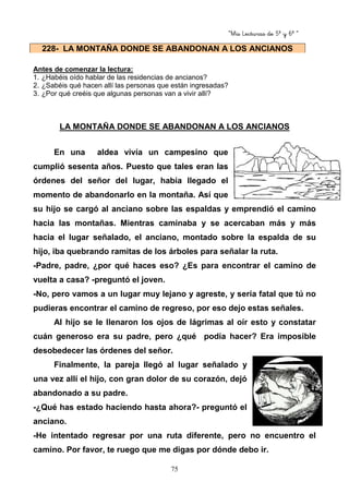 “Mis Lecturas de 5º y 6º “
75
Antes de comenzar la lectura:
1. ¿Habéis oído hablar de las residencias de ancianos?
2. ¿Sabéis qué hacen allí las personas que están ingresadas?
3. ¿Por qué creéis que algunas personas van a vivir allí?
LA MONTAÑA DONDE SE ABANDONAN A LOS ANCIANOS
En una aldea vivía un campesino que
cumplió sesenta años. Puesto que tales eran las
órdenes del señor del lugar, había llegado el
momento de abandonarlo en la montaña. Así que
su hijo se cargó al anciano sobre las espaldas y emprendió el camino
hacia las montañas. Mientras caminaba y se acercaban más y más
hacia el lugar señalado, el anciano, montado sobre la espalda de su
hijo, iba quebrando ramitas de los árboles para señalar la ruta.
-Padre, padre, ¿por qué haces eso? ¿Es para encontrar el camino de
vuelta a casa? -preguntó el joven.
-No, pero vamos a un lugar muy lejano y agreste, y sería fatal que tú no
pudieras encontrar el camino de regreso, por eso dejo estas señales.
Al hijo se le llenaron los ojos de lágrimas al oír esto y constatar
cuán generoso era su padre, pero ¿qué podía hacer? Era imposible
desobedecer las órdenes del señor.
Finalmente, la pareja llegó al lugar señalado y
una vez allí el hijo, con gran dolor de su corazón, dejó
abandonado a su padre.
-¿Qué has estado haciendo hasta ahora?- preguntó el
anciano.
-He intentado regresar por una ruta diferente, pero no encuentro el
camino. Por favor, te ruego que me digas por dónde debo ir.
228- LA MONTAÑA DONDE SE ABANDONAN A LOS ANCIANOS
 