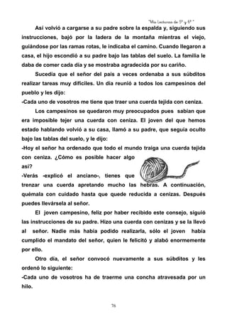 “Mis Lecturas de 5º y 6º “
76
Así volvió a cargarse a su padre sobre la espalda y, siguiendo sus
instrucciones, bajó por la ladera de la montaña mientras el viejo,
guiándose por las ramas rotas, le indicaba el camino. Cuando llegaron a
casa, el hijo escondió a su padre bajo las tablas del suelo. La familia le
daba de comer cada día y se mostraba agradecida por su cariño.
Sucedía que el señor del país a veces ordenaba a sus súbditos
realizar tareas muy difíciles. Un día reunió a todos los campesinos del
pueblo y les dijo:
-Cada uno de vosotros me tiene que traer una cuerda tejida con ceniza.
Los campesinos se quedaron muy preocupados pues sabían que
era imposible tejer una cuerda con ceniza. El joven del que hemos
estado hablando volvió a su casa, llamó a su padre, que seguía oculto
bajo las tablas del suelo, y le dijo:
-Hoy el señor ha ordenado que todo el mundo traiga una cuerda tejida
con ceniza. ¿Cómo es posible hacer algo
así?
-Verás -explicó el anciano-, tienes que
trenzar una cuerda apretando mucho las hebras. A continuación,
quémala con cuidado hasta que quede reducida a cenizas. Después
puedes llevársela al señor.
El joven campesino, feliz por haber recibido este consejo, siguió
las instrucciones de su padre. Hizo una cuerda con cenizas y se la llevó
al señor. Nadie más había podido realizarla, sólo el joven había
cumplido el mandato del señor, quien le felicitó y alabó enormemente
por ello.
Otro día, el señor convocó nuevamente a sus súbditos y les
ordenó lo siguiente:
-Cada uno de vosotros ha de traerme una concha atravesada por un
hilo.
 