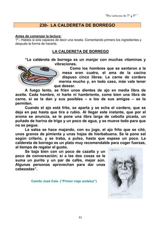 “Mis Lecturas de 5º y 6º “
81
Antes de comenzar la lectura:
1º.- Habéis si sois capaces de decir una receta. Comentando primero los ingredientes y
después la forma de hacerla.
LA CALDERETA DE BORREGO
“La caldereta de borrego es un manjar con muchas vitaminas y
vibraciones.
Como los hombres que se sentaron a la
mesa eran cuatro, el ama de la cocina
dispuso cinco libras. La carne de cordero
merma mucho y, en todo caso, más vale tener
que desear.
A fuego lento, se fríen unos dientes de ajo en media libra de
aceite. Cada hombre, ni harto ni hambriento, come bien una libra de
carne, si se la dan y sus posibles – o los de sus amigos – se lo
permiten.
Cuando el ajo está frito, se aparta y se echa el cordero, que se
deja en paz hasta que tira a rubio. Al llegar este instante, que por el
aroma se anuncia, se le pone una libra larga de cebolla picada, un
puñado de harina de trigo y un poco de agua, y se mueve todo para que
no se pegue.
La salsa se hace majando, con su jugo, el ajo frito que se citó,
unos granos de pimienta y unas hojas de hierbabuena. Se le pone sal
según criterio, y se traba, a pulso, hasta que espese un poco. La
caldereta de borrego es un plato muy recomendable para coger fuerzas,
al tiempo de regalar el gusto.
Se baja bien con un poco de cazalla y un
poco de conversación; si a las dos cosas se le
suma un purito y un par de cafés, mejor aún.
Algunas personas aprovechan para dar unas
cabezadas”.
Camilo José Cela (“Primer viaje andaluz”)
230- LA CALDERETA DE BORREGO
 
