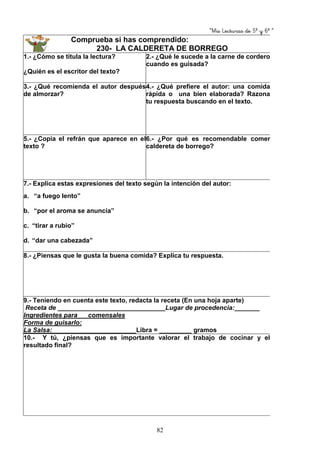 “Mis Lecturas de 5º y 6º “
82
Comprueba si has comprendido:
230- LA CALDERETA DE BORREGO
1.- ¿Cómo se titula la lectura?
¿Quién es el escritor del texto?
2.- ¿Qué le sucede a la carne de cordero
cuando es guisada?
3.- ¿Qué recomienda el autor después
de almorzar?
4.- ¿Qué prefiere el autor: una comida
rápida o una bien elaborada? Razona
tu respuesta buscando en el texto.
5.- ¿Copia el refrán que aparece en el
texto ?
6.- ¿Por qué es recomendable comer
caldereta de borrego?
7.- Explica estas expresiones del texto según la intención del autor:
a. “a fuego lento”
b. “por el aroma se anuncia”
c. “tirar a rubio”
d. “dar una cabezada”
8.- ¿Piensas que le gusta la buena comida? Explica tu respuesta.
9.- Teniendo en cuenta este texto, redacta la receta (En una hoja aparte)
Receta de ______________________________Lugar de procedencia:_______
Ingredientes para __ comensales
Forma de guisarlo:
La Salsa: Libra = _________ gramos
10.- Y tú, ¿piensas que es importante valorar el trabajo de cocinar y el
resultado final?
 