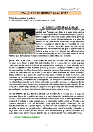 “Mis Lecturas de 5º y 6º “
89
Antes de comenzar la lectura:
1º.- Vosotros/as ¿creéis que el hombre llegó a la Luna?
¿LLEGÓ EL HOMBRE A LA LUNA?
La llegada del hombre a la luna está en cuestión. ¿Es
verdad que Amstrong no llegó a la Luna sino que era
todo un montaje de los Estados Unidos para ganar la
carrera espacial? Pasarán siglos y todavía la gente se
preguntará si el hombre llegó realmente a la luna. De
hecho, no se sabe dónde ni cuándo surgió el primer
rumor o acusación acerca de la veracidad de este
hito de la carrera espacial, pero lo que sí es
demostrable científicamente es que el hombre llegó a
la luna y que las naves y equipo que utilizaron para
dichas misiones siguen allí. Estos son algunos de los
hechos que demuestran fehacientemente que el hombre pisó la luna:
¿MONTAJE DE EE.UU? ¿LOGRO CIENTÍFICO? LAS CLAVES: Una de las tareas que
tuvieron que llevar a cabo los astronautas fue la colocación de unos espejos
reflectores en la superficie lunar para determinar mediante un láser situado en la
Tierra la distancia entre nuestro planeta y la luna. Cualquier científico que tome
dichas medidas certificará que dichos espejos están en los lugares cercanos a los
puntos de aterrizaje de las naves y de hecho tales medidas se llevan tomando
desde entonces por parte de observatorios astronómicos de todo el mundo. Las
muestras de rocas lunares que tomaron los astronautas están disponibles para los
investigadores, perfectamente catalogadas. En fotografías tomadas por misiones
no tripuladas posteriores al último alunizaje se pueden apreciar los lugares donde
fueron abandonadas las naves y el material utilizado en las misiones Apollo. Estas
fotografías están disponibles para el público en general y son de fuentes diferentes,
ya que fueron tomadas por misiones tanto americanas como rusas.
FOTOGRAFÍAS DE LA TIERRA DESDE LA CÁPSULA: a menos que la cápsula
estuviera fuera de la órbita terrestre y a una distancia considerable de nuestro
planeta, no se podrían haber tomado fotos en las que se viera nuestro planeta en su
totalidad. Y quizás la más importante... si realmente hubiera sido un fraude, y se
pudiera demostrar con tal facilidad, ¿por qué los rusos, enemigos de los
estadounidenses en aquella época, no hicieron tal acusación? La respuesta es
sencilla: no existe tal conspiración, y el hombre, para nuestro orgullo y regocijo, sí
llegó a la Luna. Caminó por ella, llevó a cabo experimentos, y cuando los viajes a la
Luna dejaron de ser noticia, se decidió que el ingente gasto ya no era justificable.
DANIEL VENTURA GONZÁLEZ
234-¿LLEGÓ EL HOMBRE A LA LUNA?
 