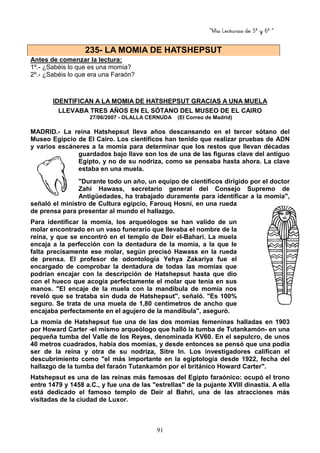 “Mis Lecturas de 5º y 6º “
91
Antes de comenzar la lectura:
1º.- ¿Sabéis lo que es una momia?
2º.- ¿Sabéis lo que era una Faraón?
IDENTIFICAN A LA MOMIA DE HATSHEPSUT GRACIAS A UNA MUELA
LLEVABA TRES AÑOS EN EL SÓTANO DEL MUSEO DE EL CAIRO
27/06/2007 - OLALLA CERNUDA (El Correo de Madrid)
MADRID.- La reina Hatshepsut lleva años descansando en el tercer sótano del
Museo Egipcio de El Cairo. Los científicos han tenido que realizar pruebas de ADN
y varios escáneres a la momia para determinar que los restos que llevan décadas
guardados bajo llave son los de una de las figuras clave del antiguo
Egipto, y no de su nodriza, como se pensaba hasta ahora. La clave
estaba en una muela.
"Durante todo un año, un equipo de científicos dirigido por el doctor
Zahi Hawass, secretario general del Consejo Supremo de
Antigüedades, ha trabajado duramente para identificar a la momia",
señaló el ministro de Cultura egipcio, Farouq Hosni, en una rueda
de prensa para presentar al mundo el hallazgo.
Para identificar la momia, los arqueólogos se han valido de un
molar encontrado en un vaso funerario que llevaba el nombre de la
reina, y que se encontró en el templo de Deir el-Bahari. La muela
encaja a la perfección con la dentadura de la momia, a la que le
falta precisamente ese molar, según precisó Hawass en la rueda
de prensa. El profesor de odontología Yehya Zakariya fue el
encargado de comprobar la dentadura de todas las momias que
podrían encajar con la descripción de Hatshepsut hasta que dio
con el hueco que acogía perfectamente el molar que tenía en sus
manos. "El encaje de la muela con la mandíbula de momia nos
reveló que se trataba sin duda de Hatshepsut", señaló. "Es 100%
seguro. Se trata de una muela de 1,80 centímetros de ancho que
encajaba perfectamente en el agujero de la mandíbula", aseguró.
La momia de Hatshepsut fue una de las dos momias femeninas halladas en 1903
por Howard Carter -el mismo arqueólogo que halló la tumba de Tutankamón- en una
pequeña tumba del Valle de los Reyes, denominada KV60. En el sepulcro, de unos
40 metros cuadrados, había dos momias, y desde entonces se pensó que una podía
ser de la reina y otra de su nodriza, Sitre In. Los investigadores califican el
descubrimiento como "el más importante en la egiptología desde 1922, fecha del
hallazgo de la tumba del faraón Tutankamón por el británico Howard Carter".
Hatshepsut es una de las reinas más famosas del Egipto faraónico: ocupó el trono
entre 1479 y 1458 a.C., y fue una de las "estrellas" de la pujante XVIII dinastía. A ella
está dedicado el famoso templo de Deir al Bahri, una de las atracciones más
visitadas de la ciudad de Luxor.
235- LA MOMIA DE HATSHEPSUT
 