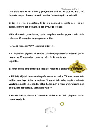 “Mis Lecturas de 5º y 6º “
95
quisieras vender el anillo y pregúntale cuánto da por él. Pero no
importa lo que ofrezca, no se lo vendas. Vuelve aquí con mi anillo.
El joven volvió a cabalgar. El joyero examinó el anillo a la luz del
candil, lo miró con su lupa, lo pesó y luego le dijo:
- Dile al maestro, muchacho, que si lo quiere vender ya, no puedo darle
más que 58 monedas de oro por su anillo.
- ¿¿¿¿58 monedas???? -exclamó el joven-.
- Sí, -replicó el joyero-. Yo sé que con tiempo podríamos obtener por él
cerca de 70 monedas, pero no sé... Si la venta es
urgente...
El joven corrió emocionado a casa del maestro a contarle lo sucedido.
- Siéntate -dijo el maestro después de escucharlo-. Tú eres como este
anillo: una joya única y valiosa. Y como tal, sólo puede evaluarte
verdaderamente un experto. ¿Qué haces por la vida pretendiendo que
cualquiera descubra tu verdadero valor?
Y diciendo esto, volvió a ponerse el anillo en el dedo pequeño de su
mano izquierda.
 