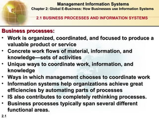 Management Information Systems
Chapter 2: Global E-Business: How Businesses use Information Systems

2.1 BUSINESS PROCESSES AND INFORMATION SYSTEMS

Business processes:
• Work is organized, coordinated, and focused to produce a
valuable product or service
• Concrete work flows of material, information, and
knowledge—sets of activities
• Unique ways to coordinate work, information, and
knowledge
• Ways in which management chooses to coordinate work
• Information systems help organizations achieve great
efficiencies by automating parts of processes
• IS also contributes to completely rethinking processes.
• Business processes typically span several different
functional areas.
2.1

 