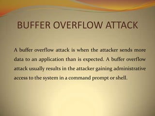 BUFFER OVERFLOW ATTACK

A buffer overflow attack is when the attacker sends more
data to an application than is expected. A buffer overflow
attack usually results in the attacker gaining administrative
access to the system in a command prompt or shell.
 