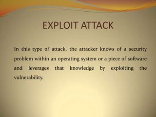 EXPLOIT ATTACK

In this type of attack, the attacker knows of a security
problem within an operating system or a piece of software
and   leverages   that   knowledge   by   exploiting   the
vulnerability.
 