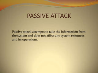 PASSIVE ATTACK

Passive attack attempts to take the information from
the system and does not affect any system resources
and its operations.
 